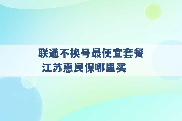 联通不换号最便宜套餐 江苏惠民保哪里买 -第1张图片-电信联通移动号卡网