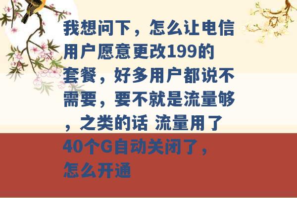 我想问下，怎么让电信用户愿意更改199的套餐，好多用户都说不需要，要不就是流量够，之类的话 流量用了40个G自动关闭了，怎么开通 -第1张图片-电信联通移动号卡网