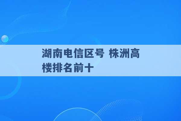 湖南电信区号 株洲高楼排名前十 -第1张图片-电信联通移动号卡网