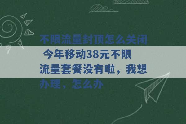 不限流量封顶怎么关闭 今年移动38元不限流量套餐没有啦，我想办理，怎么办 -第1张图片-电信联通移动号卡网