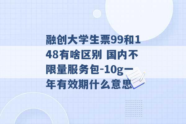 融创大学生票99和148有啥区别 国内不限量服务包-10g一年有效期什么意思 -第1张图片-电信联通移动号卡网