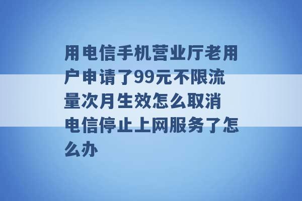 用电信手机营业厅老用户申请了99元不限流量次月生效怎么取消 电信停止上网服务了怎么办 -第1张图片-电信联通移动号卡网