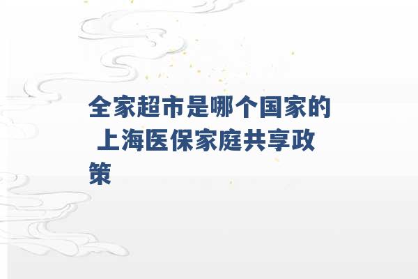 全家超市是哪个国家的 上海医保家庭共享政策 -第1张图片-电信联通移动号卡网