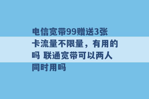 电信宽带99赠送3张卡流量不限量，有用的吗 联通宽带可以两人同时用吗 -第1张图片-电信联通移动号卡网