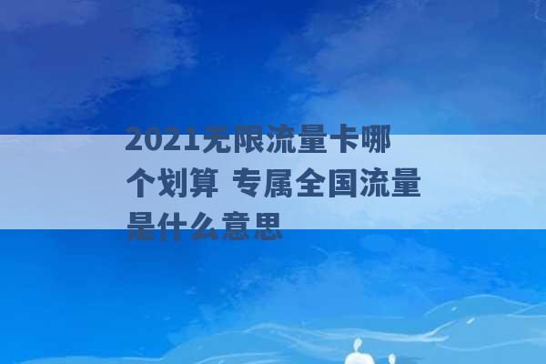 2021无限流量卡哪个划算 专属全国流量是什么意思 -第1张图片-电信联通移动号卡网