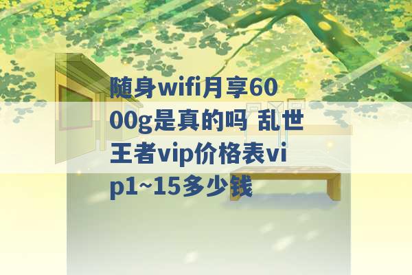 随身wifi月享6000g是真的吗 乱世王者vip价格表vip1~15多少钱 -第1张图片-电信联通移动号卡网