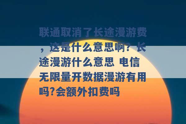 联通取消了长途漫游费，这是什么意思啊？长途漫游什么意思 电信无限量开数据漫游有用吗?会额外扣费吗 -第1张图片-电信联通移动号卡网