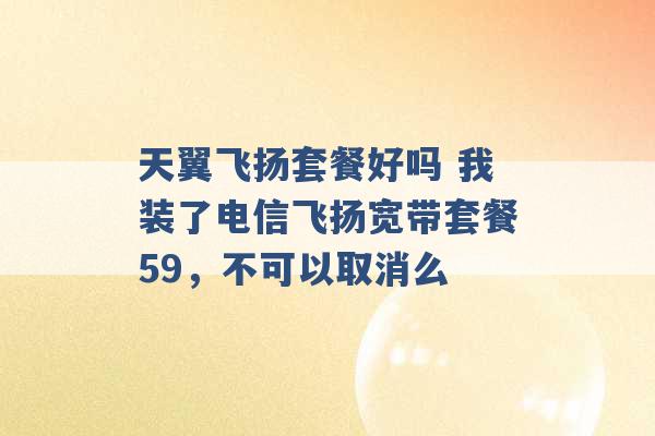 天翼飞扬套餐好吗 我装了电信飞扬宽带套餐59，不可以取消么 -第1张图片-电信联通移动号卡网