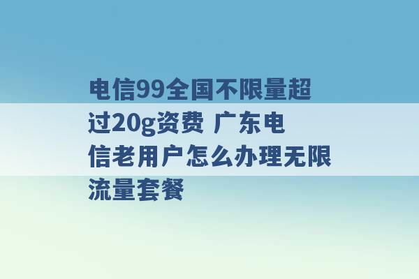 电信99全国不限量超过20g资费 广东电信老用户怎么办理无限流量套餐 -第1张图片-电信联通移动号卡网