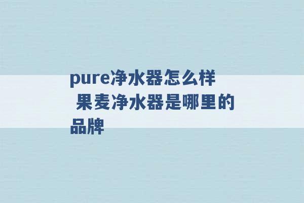 pure净水器怎么样 果麦净水器是哪里的品牌 -第1张图片-电信联通移动号卡网