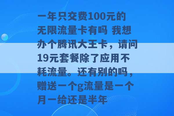 一年只交费100元的无限流量卡有吗 我想办个腾讯大王卡，请问19元套餐除了应用不耗流量。还有别的吗，赠送一个g流量是一个月一给还是半年 -第1张图片-电信联通移动号卡网