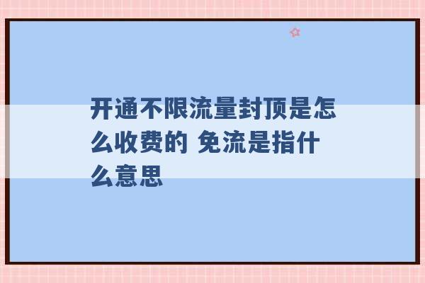 开通不限流量封顶是怎么收费的 免流是指什么意思 -第1张图片-电信联通移动号卡网