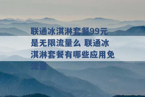 联通冰淇淋套餐99元是无限流量么 联通冰淇淋套餐有哪些应用免流量 -第1张图片-电信联通移动号卡网