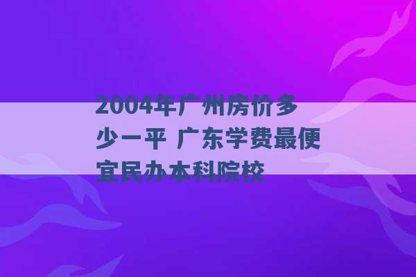 2004年广州房价多少一平 广东学费最便宜民办本科院校 -第1张图片-电信联通移动号卡网