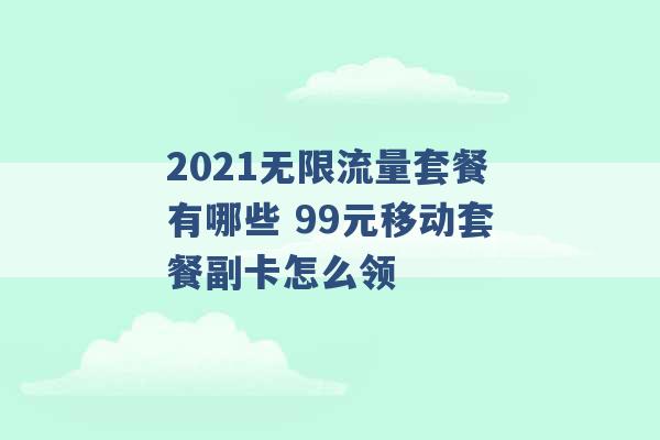 2021无限流量套餐有哪些 99元移动套餐副卡怎么领 -第1张图片-电信联通移动号卡网