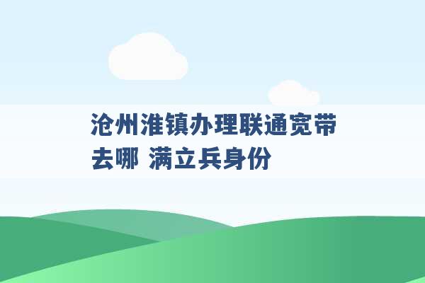 沧州淮镇办理联通宽带去哪 满立兵身份 -第1张图片-电信联通移动号卡网