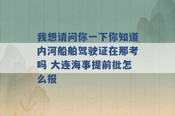 我想请问你一下你知道内河船舶驾驶证在那考吗 大连海事提前批怎么报 -第1张图片-电信联通移动号卡网