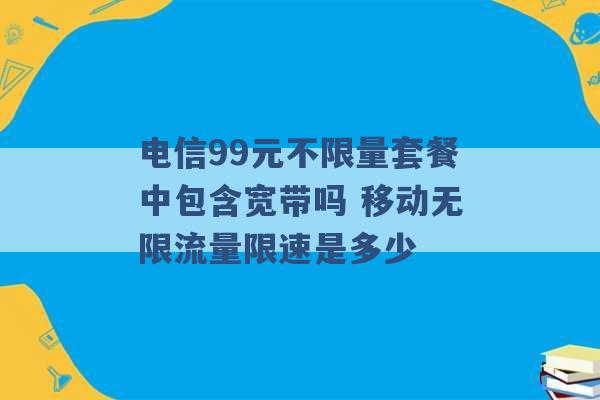 电信99元不限量套餐中包含宽带吗 移动无限流量限速是多少 -第1张图片-电信联通移动号卡网