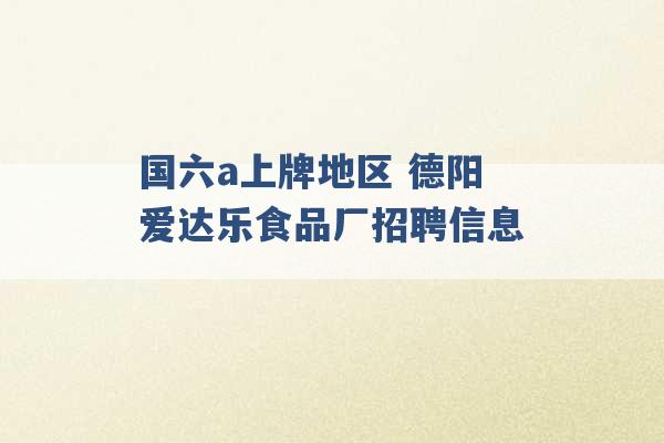 国六a上牌地区 德阳爱达乐食品厂招聘信息 -第1张图片-电信联通移动号卡网