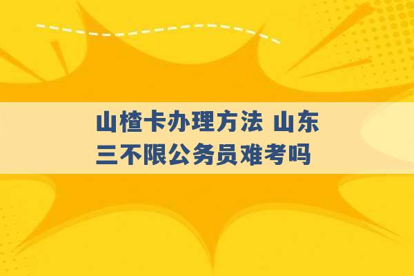 山楂卡办理方法 山东三不限公务员难考吗 -第1张图片-电信联通移动号卡网