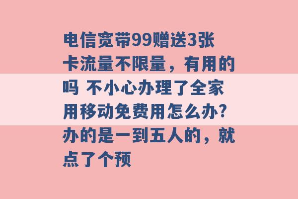 电信宽带99赠送3张卡流量不限量，有用的吗 不小心办理了全家用移动免费用怎么办?办的是一到五人的，就点了个预 -第1张图片-电信联通移动号卡网