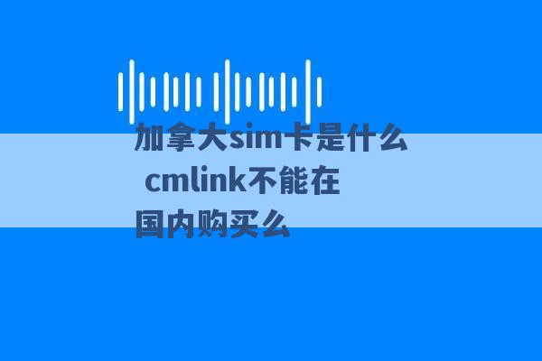 加拿大sim卡是什么 cmlink不能在国内购买么 -第1张图片-电信联通移动号卡网