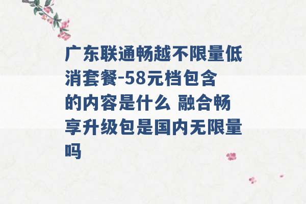 广东联通畅越不限量低消套餐-58元档包含的内容是什么 融合畅享升级包是国内无限量吗 -第1张图片-电信联通移动号卡网