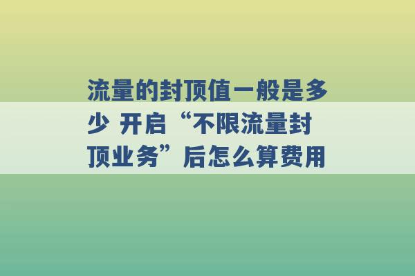 流量的封顶值一般是多少 开启“不限流量封顶业务”后怎么算费用 -第1张图片-电信联通移动号卡网