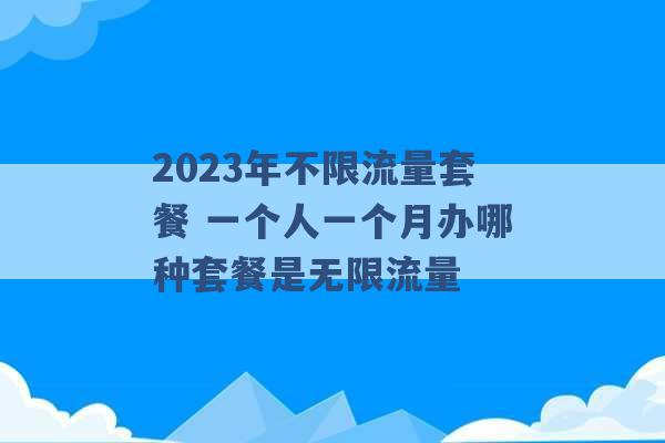 2023年不限流量套餐 一个人一个月办哪种套餐是无限流量 -第1张图片-电信联通移动号卡网