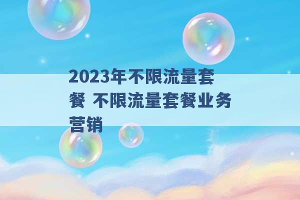 2023年不限流量套餐 不限流量套餐业务营销 -第1张图片-电信联通移动号卡网