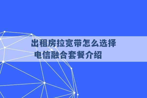 出租房拉宽带怎么选择 电信融合套餐介绍 -第1张图片-电信联通移动号卡网