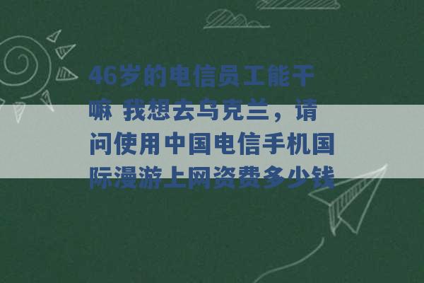 46岁的电信员工能干嘛 我想去乌克兰，请问使用中国电信手机国际漫游上网资费多少钱 -第1张图片-电信联通移动号卡网