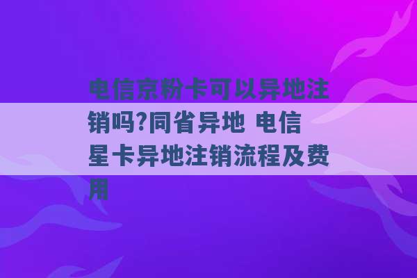 电信京粉卡可以异地注销吗?同省异地 电信星卡异地注销流程及费用 -第1张图片-电信联通移动号卡网