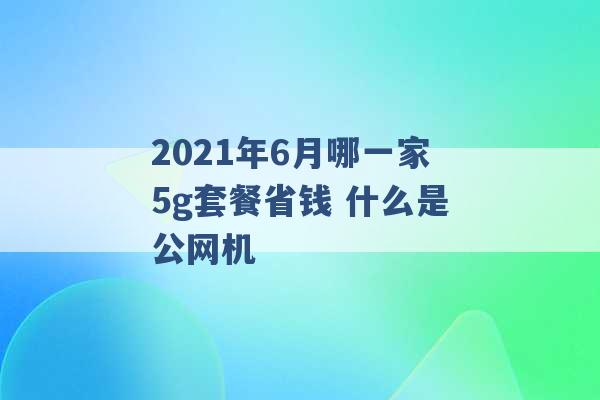 2021年6月哪一家5g套餐省钱 什么是公网机 -第1张图片-电信联通移动号卡网