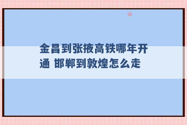 金昌到张掖高铁哪年开通 邯郸到敦煌怎么走 -第1张图片-电信联通移动号卡网