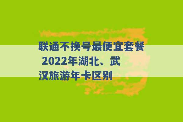 联通不换号最便宜套餐 2022年湖北、武汉旅游年卡区别 -第1张图片-电信联通移动号卡网