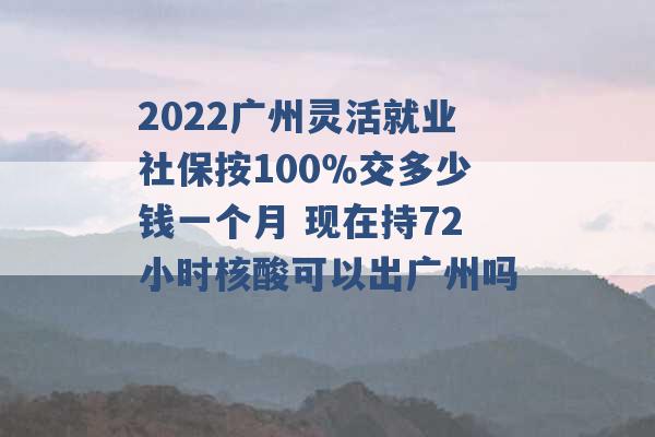 2022广州灵活就业社保按100％交多少钱一个月 现在持72小时核酸可以出广州吗 -第1张图片-电信联通移动号卡网