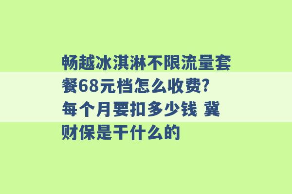 畅越冰淇淋不限流量套餐68元档怎么收费?每个月要扣多少钱 冀财保是干什么的 -第1张图片-电信联通移动号卡网