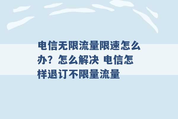 电信无限流量限速怎么办？怎么解决 电信怎样退订不限量流量 -第1张图片-电信联通移动号卡网