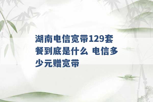 湖南电信宽带129套餐到底是什么 电信多少元赠宽带 -第1张图片-电信联通移动号卡网