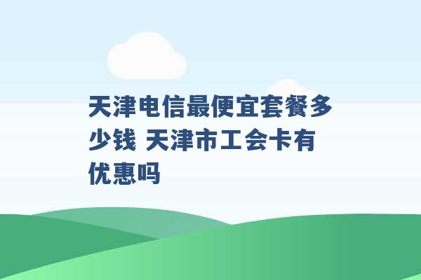 天津电信最便宜套餐多少钱 天津市工会卡有优惠吗 -第1张图片-电信联通移动号卡网