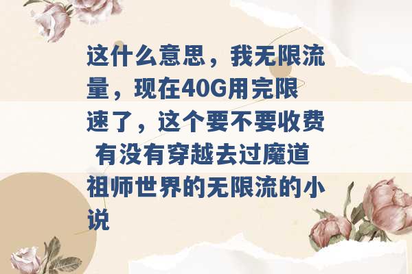 这什么意思，我无限流量，现在40G用完限速了，这个要不要收费 有没有穿越去过魔道祖师世界的无限流的小说 -第1张图片-电信联通移动号卡网