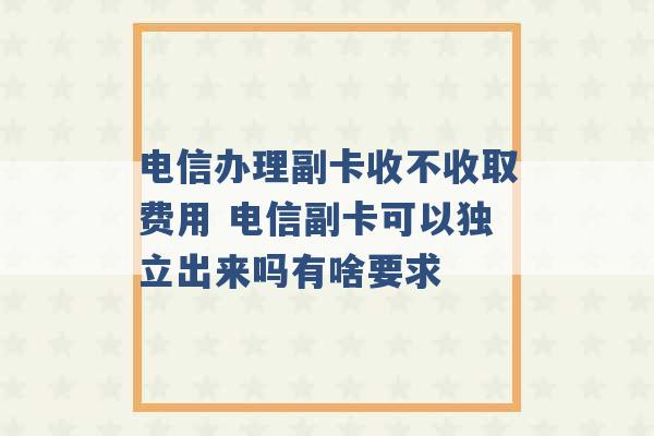 电信办理副卡收不收取费用 电信副卡可以独立出来吗有啥要求 -第1张图片-电信联通移动号卡网