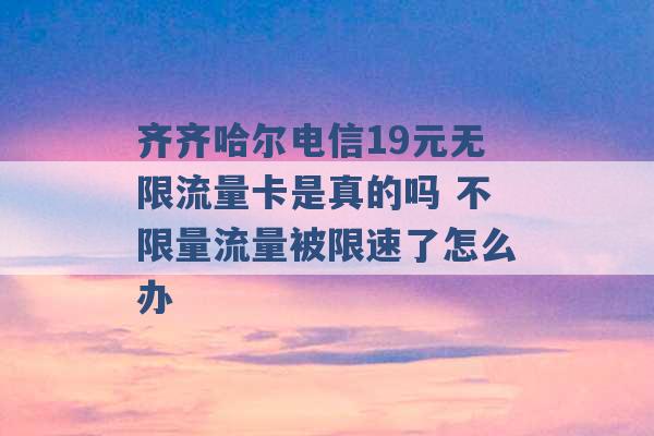 齐齐哈尔电信19元无限流量卡是真的吗 不限量流量被限速了怎么办 -第1张图片-电信联通移动号卡网