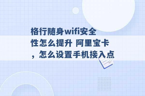 格行随身wifi安全性怎么提升 阿里宝卡，怎么设置手机接入点 -第1张图片-电信联通移动号卡网