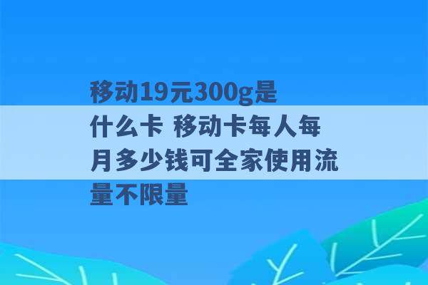 移动19元300g是什么卡 移动卡每人每月多少钱可全家使用流量不限量 -第1张图片-电信联通移动号卡网