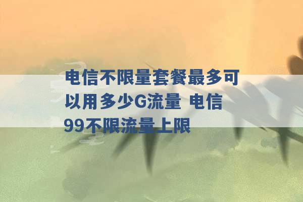 电信不限量套餐最多可以用多少G流量 电信99不限流量上限 -第1张图片-电信联通移动号卡网