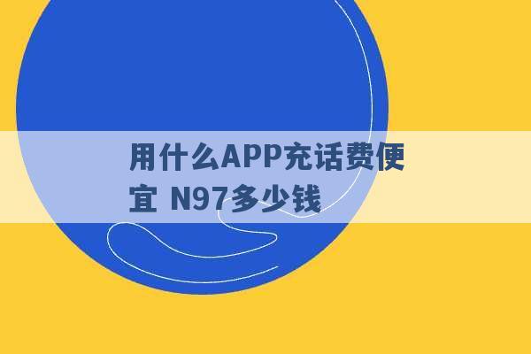 用什么APP充话费便宜 N97多少钱 -第1张图片-电信联通移动号卡网