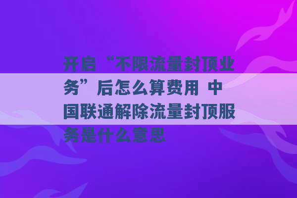 开启“不限流量封顶业务”后怎么算费用 中国联通解除流量封顶服务是什么意思 -第1张图片-电信联通移动号卡网