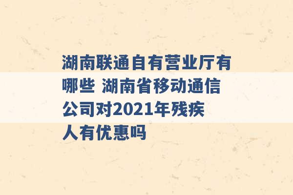 湖南联通自有营业厅有哪些 湖南省移动通信公司对2021年残疾人有优惠吗 -第1张图片-电信联通移动号卡网